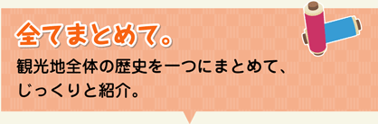 全てまとめて。-観光地全体の歴史を一つにまとめて、じっくりと紹介。-