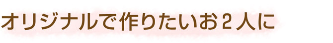 オリジナルで作りたいお2人に