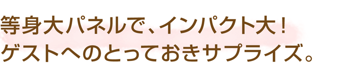等身大パネルで、インパクト大!ゲストへのとっておきサプライズ。