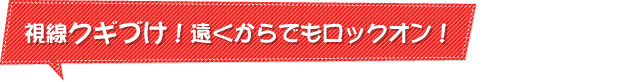 視線クギづけ！遠くからでもロックオン！