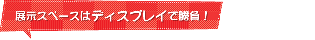 展示スペースはディスプレイで勝負！