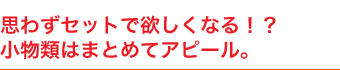 思わずセットで欲しくなる！？小物類はまとめてアピール。